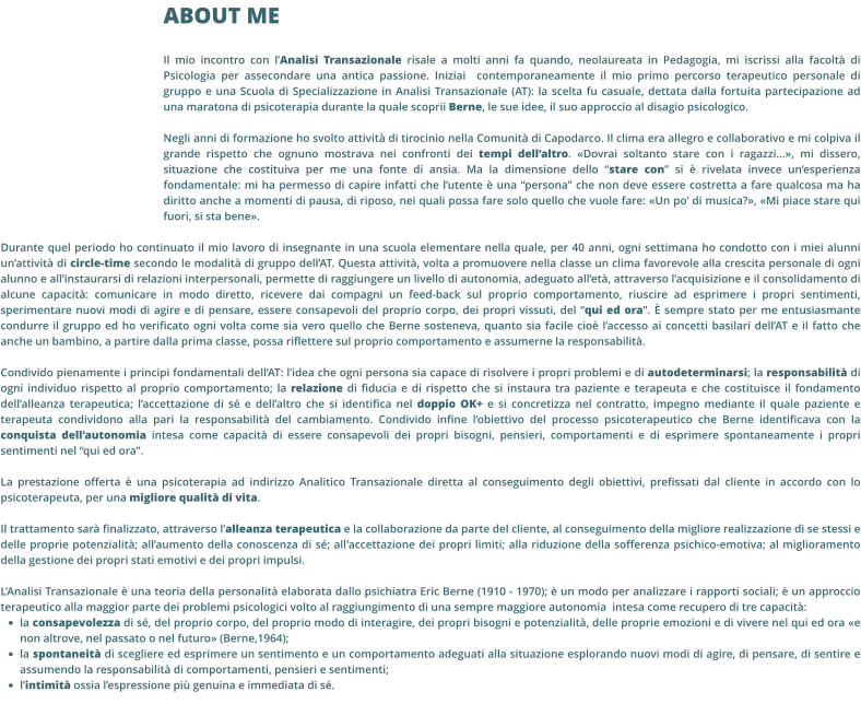 ABOUT ME Il mio incontro con l’Analisi Transazionale risale a molti anni fa quando, neolaureata in Pedagogia, mi iscrissi alla facoltà di Psicologia per assecondare una antica passione. Iniziai  contemporaneamente il mio primo percorso terapeutico personale di gruppo e una Scuola di Specializzazione in Analisi Transazionale (AT): la scelta fu casuale, dettata dalla fortuita partecipazione ad una maratona di psicoterapia durante la quale scoprii Berne, le sue idee, il suo approccio al disagio psicologico.   Negli anni di formazione ho svolto attività di tirocinio nella Comunità di Capodarco. Il clima era allegro e collaborativo e mi colpiva il grande rispetto che ognuno mostrava nei confronti dei tempi dell’altro. «Dovrai soltanto stare con i ragazzi...», mi dissero, situazione che costituiva per me una fonte di ansia. Ma la dimensione dello “stare con” si è rivelata invece un’esperienza fondamentale: mi ha permesso di capire infatti che l’utente è una “persona” che non deve essere costretta a fare qualcosa ma ha diritto anche a momenti di pausa, di riposo, nei quali possa fare solo quello che vuole fare: «Un po’ di musica?», «Mi piace stare qui fuori, si sta bene».  Durante quel periodo ho continuato il mio lavoro di insegnante in una scuola elementare nella quale, per 40 anni, ogni settimana ho condotto con i miei alunni un’attività di circle-time secondo le modalità di gruppo dell’AT. Questa attività, volta a promuovere nella classe un clima favorevole alla crescita personale di ogni alunno e all’instaurarsi di relazioni interpersonali, permette di raggiungere un livello di autonomia, adeguato all’età, attraverso l’acquisizione e il consolidamento di alcune capacità: comunicare in modo diretto, ricevere dai compagni un feed-back sul proprio comportamento, riuscire ad esprimere i propri sentimenti, sperimentare nuovi modi di agire e di pensare, essere consapevoli del proprio corpo, dei propri vissuti, del “qui ed ora”. È sempre stato per me entusiasmante condurre il gruppo ed ho verificato ogni volta come sia vero quello che Berne sosteneva, quanto sia facile cioè l’accesso ai concetti basilari dell’AT e il fatto che anche un bambino, a partire dalla prima classe, possa riflettere sul proprio comportamento e assumerne la responsabilità.  Condivido pienamente i principi fondamentali dell’AT: l’idea che ogni persona sia capace di risolvere i propri problemi e di autodeterminarsi; la responsabilità di ogni individuo rispetto al proprio comportamento; la relazione di fiducia e di rispetto che si instaura tra paziente e terapeuta e che costituisce il fondamento dell’alleanza terapeutica; l’accettazione di sé e dell’altro che si identifica nel doppio OK+ e si concretizza nel contratto, impegno mediante il quale paziente e terapeuta condividono alla pari la responsabilità del cambiamento. Condivido infine l’obiettivo del processo psicoterapeutico che Berne identificava con la conquista dell’autonomia intesa come capacità di essere consapevoli dei propri bisogni, pensieri, comportamenti e di esprimere spontaneamente i propri sentimenti nel “qui ed ora”.  La prestazione offerta è una psicoterapia ad indirizzo Analitico Transazionale diretta al conseguimento degli obiettivi, prefissati dal cliente in accordo con lo psicoterapeuta, per una migliore qualità di vita.   Il trattamento sarà finalizzato, attraverso l’alleanza terapeutica e la collaborazione da parte del cliente, al conseguimento della migliore realizzazione di se stessi e delle proprie potenzialità; all’aumento della conoscenza di sé; all'accettazione dei propri limiti; alla riduzione della sofferenza psichico-emotiva; al miglioramento della gestione dei propri stati emotivi e dei propri impulsi.   L’Analisi Transazionale è una teoria della personalità elaborata dallo psichiatra Eric Berne (1910 - 1970); è un modo per analizzare i rapporti sociali; è un approccio terapeutico alla maggior parte dei problemi psicologici volto al raggiungimento di una sempre maggiore autonomia  intesa come recupero di tre capacità: •	la consapevolezza di sé, del proprio corpo, del proprio modo di interagire, dei propri bisogni e potenzialità, delle proprie emozioni e di vivere nel qui ed ora «e non altrove, nel passato o nel futuro» (Berne,1964); •	la spontaneità di scegliere ed esprimere un sentimento e un comportamento adeguati alla situazione esplorando nuovi modi di agire, di pensare, di sentire e assumendo la responsabilità di comportamenti, pensieri e sentimenti; •	l’intimità ossia l’espressione più genuina e immediata di sé.
